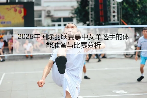 2026年国际羽联赛事中女单选手的体能准备与比赛分析