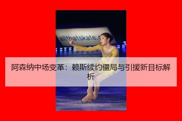 阿森纳中场变革：赖斯续约僵局与引援新目标解析