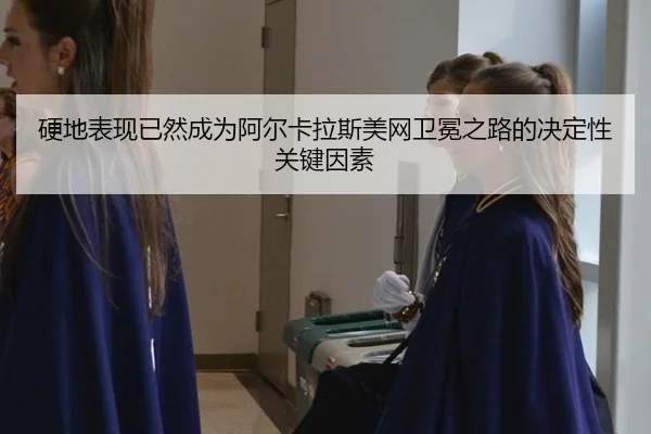 硬地表现已然成为阿尔卡拉斯美网卫冕之路的决定性关键因素